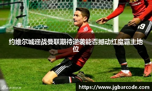 约维尔城迎战曼联期待逆袭能否撼动红魔霸主地位