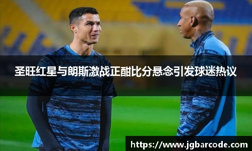 圣旺红星与朗斯激战正酣比分悬念引发球迷热议