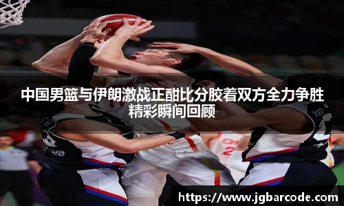 中国男篮与伊朗激战正酣比分胶着双方全力争胜精彩瞬间回顾