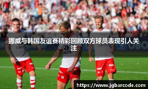 挪威与韩国友谊赛精彩回顾双方球员表现引人关注